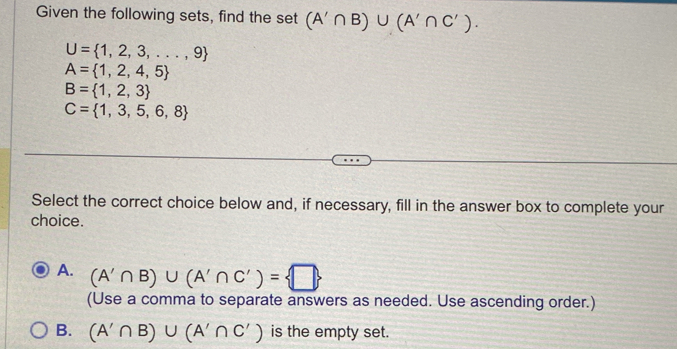 Given the following sets, find the set (A'∩ B)∪ (A'∩ C').
U= 1,2,3,...,9
A= 1,2,4,5
B= 1,2,3
C= 1,3,5,6,8
Select the correct choice below and, if necessary, fill in the answer box to complete your
choice.
A. (A'∩ B)∪ (A'∩ C')= □ 
(Use a comma to separate answers as needed. Use ascending order.)
B. (A'∩ B)∪ (A'∩ C') is the empty set.