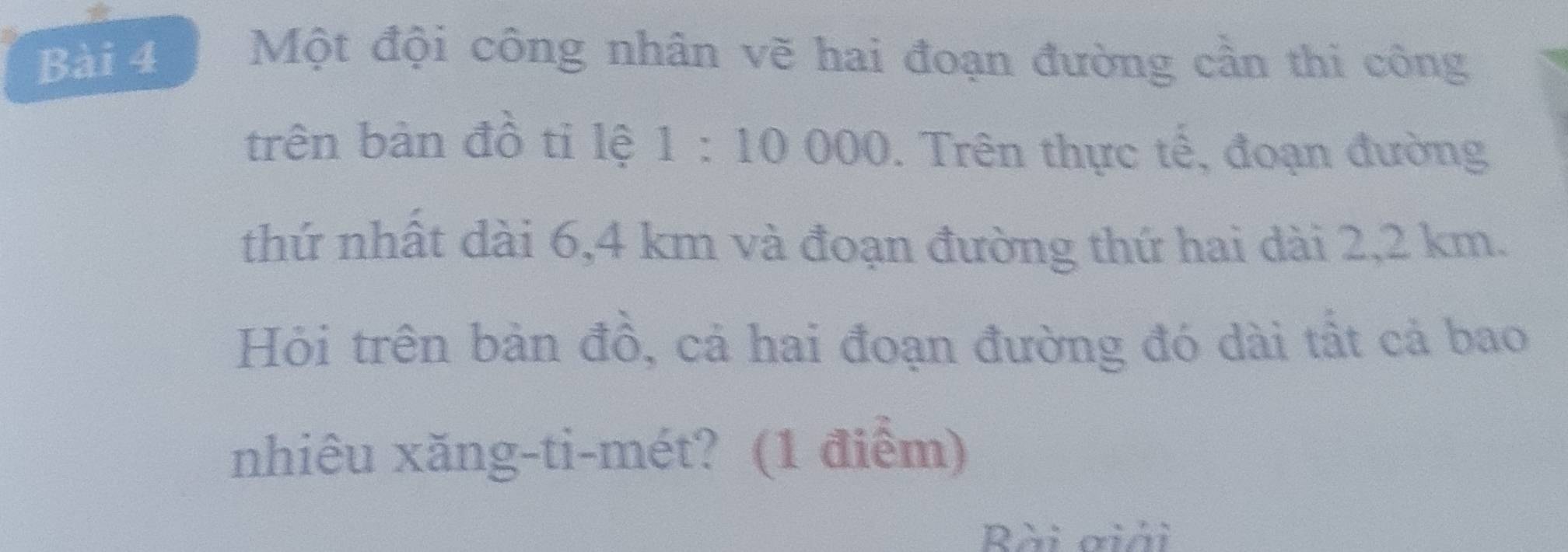 Một đội công nhân vẽ hai đoạn đường cần thi công 
trên bản đồ ti lệ 1:10000. Trên thực tế, đoạn đường 
thứ nhật dài 6,4 km và đoạn đường thứ hai dài 2,2 km. 
Hỏi trên bản đồ, cả hai đoạn đường đó dài tất cả bao 
nhiêu xăng-ti-mét? (1 điểm) 
Rài giải