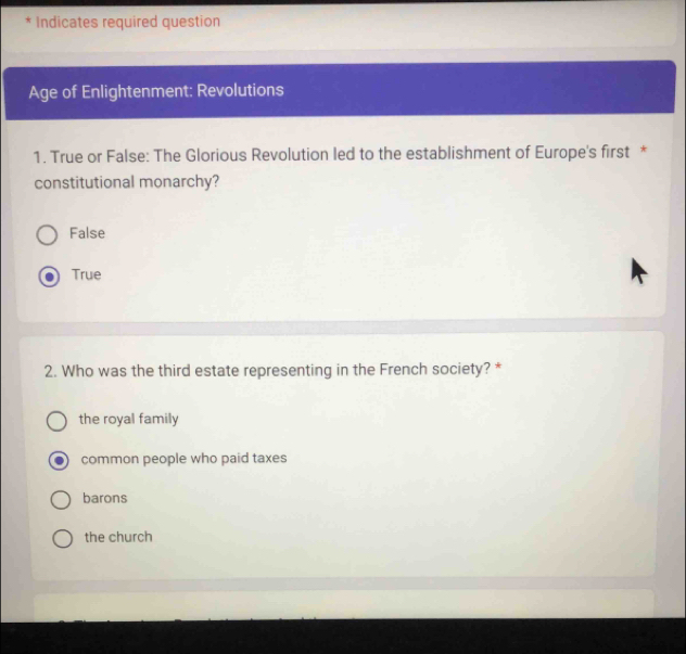 Indicates required question
Age of Enlightenment: Revolutions
1. True or False: The Glorious Revolution led to the establishment of Europe's first *
constitutional monarchy?
False
True
2. Who was the third estate representing in the French society? *
the royal family
common people who paid taxes
barons
the church