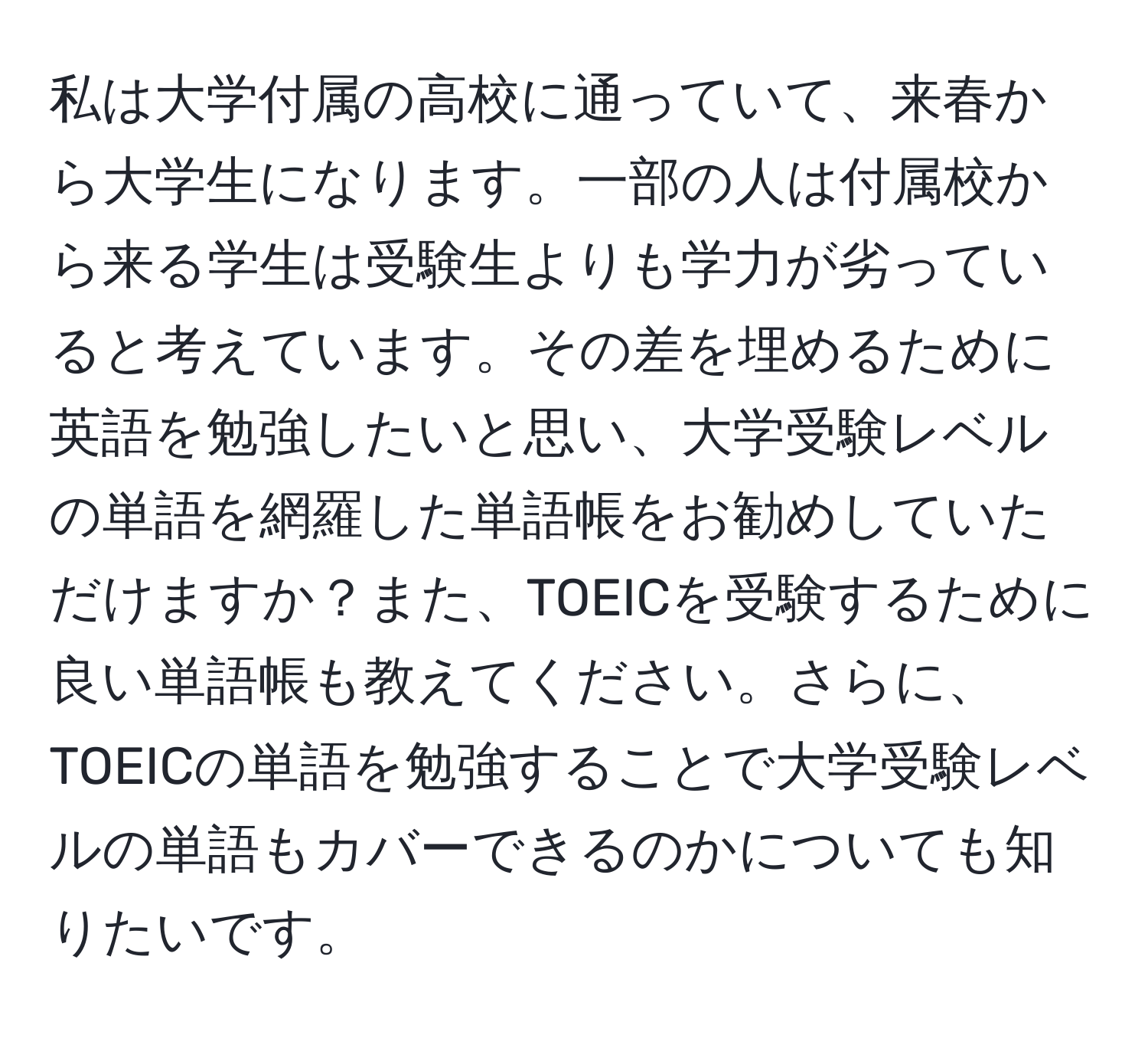 私は大学付属の高校に通っていて、来春から大学生になります。一部の人は付属校から来る学生は受験生よりも学力が劣っていると考えています。その差を埋めるために英語を勉強したいと思い、大学受験レベルの単語を網羅した単語帳をお勧めしていただけますか？また、TOEICを受験するために良い単語帳も教えてください。さらに、TOEICの単語を勉強することで大学受験レベルの単語もカバーできるのかについても知りたいです。