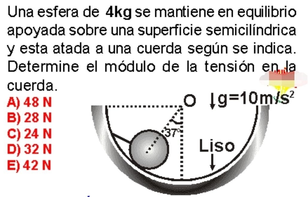 Una esfera de 4kg se mantiene en equilibrio
apoyada sobre una superficie semicilíndrica
y esta atada a una cuerda según se indica.
Determine el módulo de la tensión en la
cuerda.
A) 48 N o |g=10m/s^2
B) 28 N
C) 24 N
D) 32 N
Liso
E) 42N