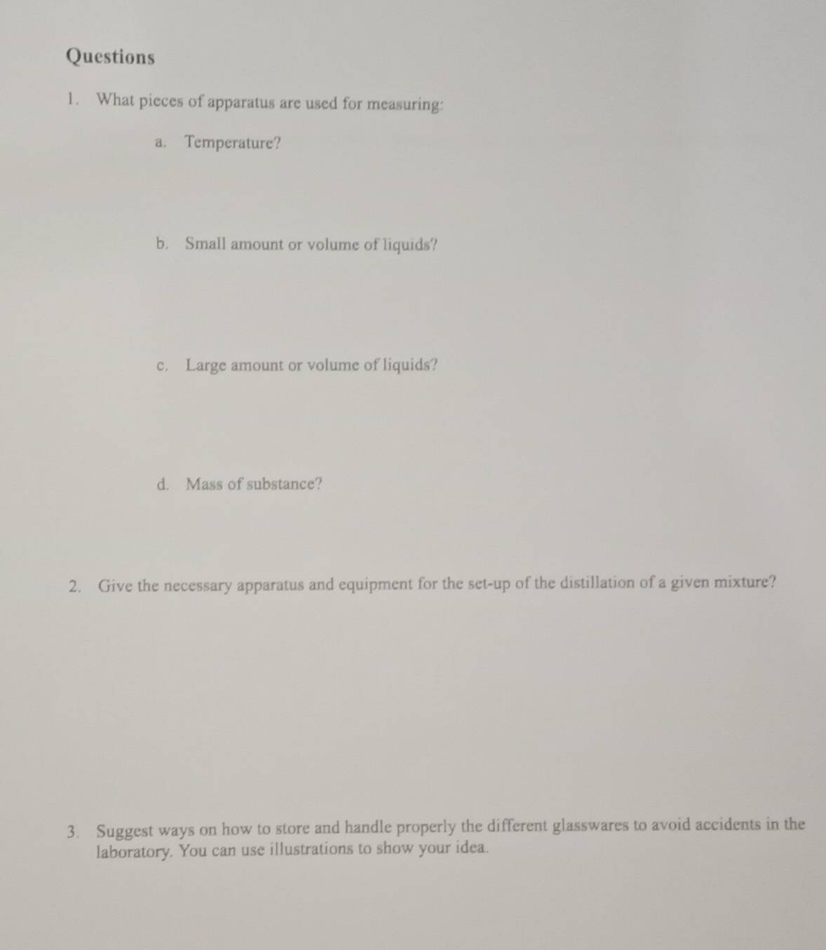 What pieces of apparatus are used for measuring: 
a. Temperature? 
b. Small amount or volume of liquids? 
c. Large amount or volume of liquids? 
d. Mass of substance? 
2. Give the necessary apparatus and equipment for the set-up of the distillation of a given mixture? 
3. Suggest ways on how to store and handle properly the different glasswares to avoid accidents in the 
laboratory. You can use illustrations to show your idea.