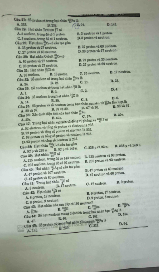 Số proton có trong hạt nhân *Pu là
A. 333. B. 239. O, 94. D. 145.
Câu 28: Hạt nhân Tritium 1 F có
A. 3 nucleon, trong đó có 1 proton. B. 3 neutron và 1 proton.
C. 3 nucleon, trong đó có 1 neutron. D. 3 proton và neutron.
Câu 29: Hạt nhân  60/27 ( Co có cấu tạo gồm
A. 33 proton và 27 neutron. B. 27 proton và 60 nucleon.
C. 27 proton và 60 neutron. D. 33 proton và 27 neutron.
Câu 30: Hạt nhân Cobalt  60/27  Co có
A. 60 proton và 27 neutron. B. 27 proton và 33 neutron.
C. 33 proton và 27 neutron. D. 27 proton và 60 neutron.
Câu 31: Hạt nhân _(17)^(35)Cl có
A. 35 nucleon. B. 18 proton. C. 35 neutron. D. 17 neutron.
Câu 32: Số nucleon có trong hạt nhân beginarrayr 23, 11endarray Na là C. 11. D. 23.
A. 34. B. 12.
Câu 33: Số nucleon có trong hạt nhân  3/1  H là
A. 1. B. 3. C. 2. D. 4.
Câu 34: Số nucleon trong hạt nhân _6^((14)C là
A. 14. B. 20. C. 8. D. 6.
Câu 35: Số proton và số neutron trong hạt nhân nguyên tử En lần lượt là
A. 30 và 37. B. 37 và 30. C. 67 và 30. D. 30 và 67.
Câu 36: Xác định điện tích của hạt nhân _(30)^(67)Zn C. 37e. D. 20e.
A. 30e. B. 67e.
Câu 37: Trong hạt nhân nguyên tử đồng vị phóng xạ U có
A. 92 electron và tổng số proton và electron là 235.
B. 92 proton và tổng số proton và electron là 235.
C. 92 proton và tổng số proton và neutron là 235.
D. 92 proton và tổng số neutron là 235.
Câu 38: Hạt nhân frac 238)92U có cầu tạo gồm
A. 92 p và 238 n. B. 92 p và 146 n. C. 238 p và 92 n. D. 238 p và 146 n.
Câu 39: Hạt nhân beginarrayr 235 92endarray U có
A. 235 nucleon, trong đó có 143 neutron. B. 235 neutron và 92 proton.
C. 235 nucleon, trong đó có 92 neutron. D. 235 proton và 92 neutron.
Câu 40: Hạt nhân^(107)_47Ag :  ó cấu tạo gồm
A. 47 proton và 107 neutron. B. 47 proton và 60 nucleon.
C. 47 proton và 60 neutron. D. 47 neutron và 60 proton.
Câu 41: Trong hạt nhân _8^((17)O có
Câu 42: Hạt nhân A. 8 neutron. B. 17 neutron. C. 17 nucleon. D. 9 proton.
^17)_8O có
A. 8 proton, 17 neutron. B. 9 proton, 17 neutron.
C. 8 proton, 9 neutron. D. 9 proton, 8 neutron.
Câu 43: Hạt nhân nào sau dây có 136 neutron? D. ²Po.
A. _(11)^(23)N B.  238/92 U C.  222/86 F Ra.
Câu 44: Số hạt nucleon mang diện tích trong hạt nhân bạc beginarrayr 10 40endarray lAg là
A. 47. B. 60. C. 107. D. 154.
CS  Câu 45: Số proton có trong hạt nhân plutonium * Pu là
A. 145. B. 239. C. 333. D. 94.