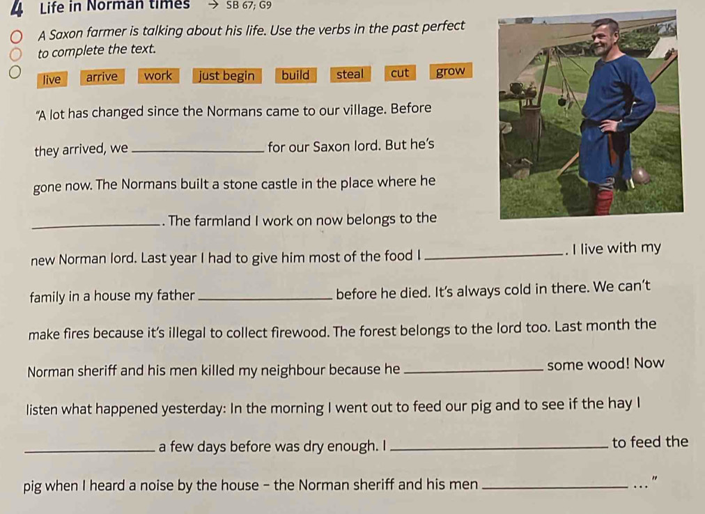 Life in Norman times SB 67; G9
A Saxon farmer is talking about his life. Use the verbs in the past perfect
to complete the text.
live arrive work just begin build steal cut grow
“A lot has changed since the Normans came to our village. Before
they arrived, we_ for our Saxon lord. But he's
gone now. The Normans built a stone castle in the place where he
_. The farmland I work on now belongs to the
new Norman lord. Last year I had to give him most of the food I _. I live with my
family in a house my father _before he died. It's always cold in there. We can’t
make fires because it's illegal to collect firewood. The forest belongs to the lord too. Last month the
Norman sheriff and his men killed my neighbour because he _some wood! Now
listen what happened yesterday: In the morning I went out to feed our pig and to see if the hay I
_a few days before was dry enough. I _to feed the
pig when I heard a noise by the house - the Norman sheriff and his men_
"