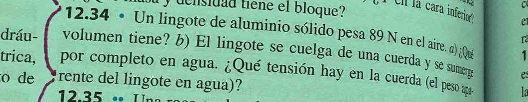 densidad tiene el bloque? 
C 
I el la cara inferior? e 
12.34 • Un lingote de aluminio sólido pesa 89 N en el aire. a) ¿Qué 1 
ra 
dráu- volumen tiene? b) El lingote se cuelga de una cuerda y se sumerge 
trica, por completo en agua. ¿Qué tensión hay en la cuerda (el peso apas la 
e 
o de rente del lingote en agua)?
12.35 •• Un