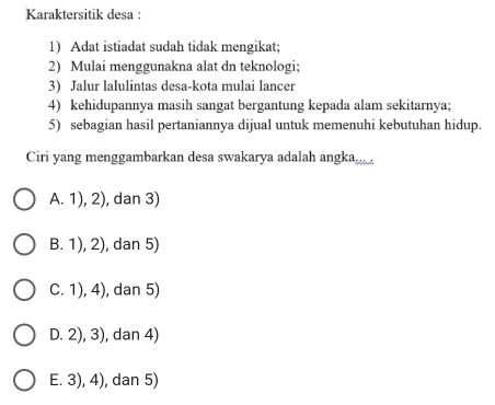 Karaktersitik desa :
1) Adat istiadat sudah tidak mengikat;
2) Mulai menggunakna alat dn teknologi;
3) Jalur lalulintas desa-kota mulai lancer
4) kehidupannya masih sangat bergantung kepada alam sekitarnya;
5) sebagian hasil pertaniannya dijual untuk memenuhi kebutuhan hidup.
Ciri yang menggambarkan desa swakarya adalah angka
A. 1), 2), dan 3)
B. 1), 2), dan 5)
C. 1), 4), dan 5)
D. 2), 3), dan 4)
E. 3), 4), dan 5)