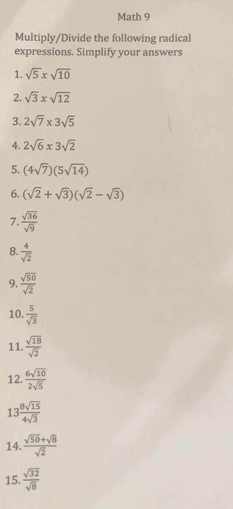 Math 9 
Multiply/Divide the following radical 
expressions. Simplify your answers 
1. sqrt(5)xsqrt(10)
2. sqrt(3)xsqrt(12)
3. 2sqrt(7)* 3sqrt(5)
4. 2sqrt(6)* 3sqrt(2)
5. (4sqrt(7))(5sqrt(14))
6. (sqrt(2)+sqrt(3))(sqrt(2)-sqrt(3))
7.  sqrt(36)/sqrt(9) 
8.  4/sqrt(2) 
9.  sqrt(50)/sqrt(2) 
10.  5/sqrt(3) 
11.  sqrt(18)/sqrt(2) 
12.  6sqrt(10)/2sqrt(5) 
13  8sqrt(15)/4sqrt(3) 
14.  (sqrt(50)+sqrt(8))/sqrt(2) 
15.  sqrt(32)/sqrt(8) 