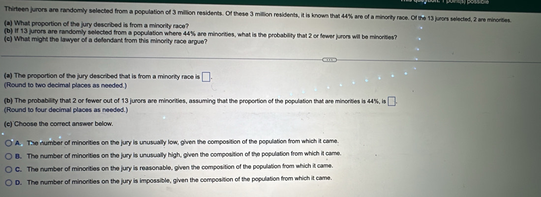 Thirteen jurors are randomly selected from a population of 3 million residents. Of these 3 million residents, it is known that 44% are of a minority race. Of the 13 jurors selected, 2 are minorities.
(a) What proportion of the jury described is from a minority race?
(b) If 13 jurors are randomly selected from a population where 44% are minorities, what is the probability that 2 or fewer jurors will be minorities?
(c) What might the lawyer of a defendant from this minority race argue?
(a) The proportion of the jury described that is from a minority race is □. 
(Round to two decimal places as needed.)
(b) The probability that 2 or fewer out of 13 jurors are minorities, assuming that the proportion of the population that are minorities is 44%, is □. 
(Round to four decimal places as needed.)
(c) Choose the correct answer below.
A. The number of minorities on the jury is unusually low, given the composition of the population from which it came.
B. The number of minorities on the jury is unusually high, given the composition of the population from which it came.
C. The number of minorities on the jury is reasonable, given the composition of the population from which it came.
D. The number of minorities on the jury is impossible, given the composition of the population from which it came.