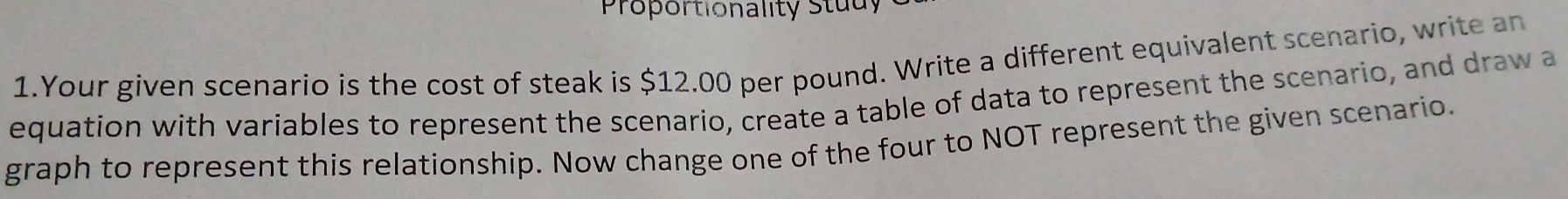 Proportionality Study 
1.Your given scenario is the cost of steak is $12.00 per pound. Write a different equivalent scenario, write an 
equation with variables to represent the scenario, create a table of data to represent the scenario, and draw a 
graph to represent this relationship. Now change one of the four to NOT represent the given scenario.