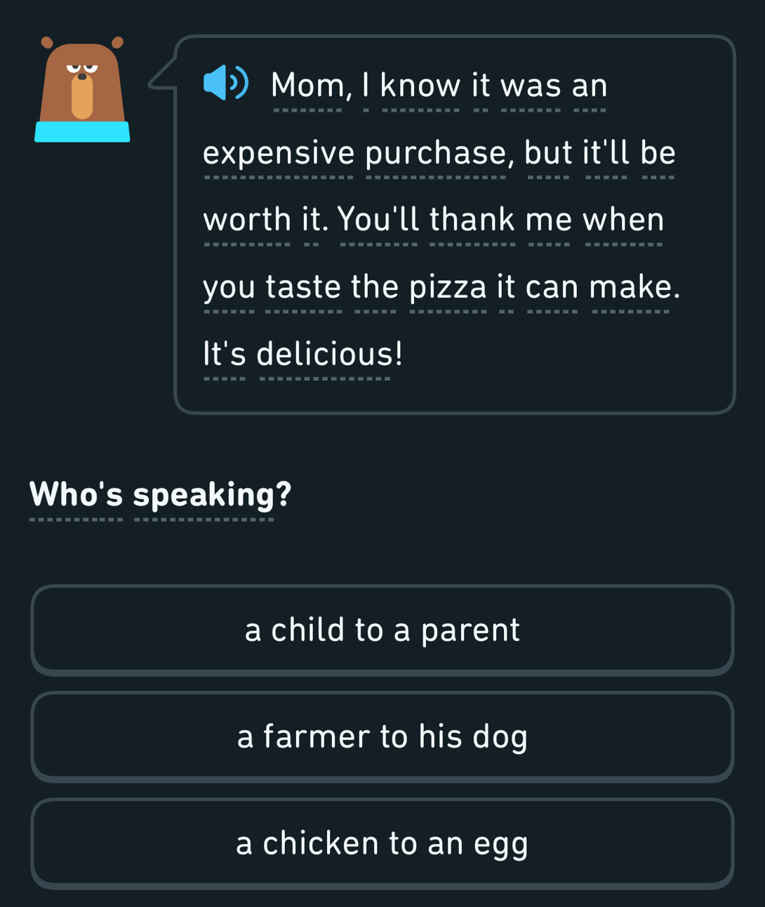 Mom, I know it was an
expensive purchase, but it'll be
worth it. You'll thank me when
you taste the pizza it can make.
It's delicious!
Who's speaking?
a child to a parent
a farmer to his dog
a chicken to an egg