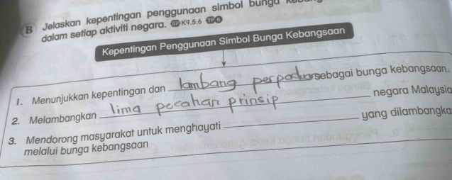 Jelaskan kepentingan penggunaan simbol bungu k 
dalam setiap aktiviti negara. K9.5.6 T● 
Kepentingan P enggunaan Simbol Bunga Kebangsaan 
_ 
Suarsebagai bunga kebangsaan. 
1. Menunjukkan kepentingan dan 
negara Malaysia 
2. Melambangkan 
_ 
yang dilambangka 
_ 
3. Mendorong masyarakat untuk menghayati 
melalui bunga kebangsaan