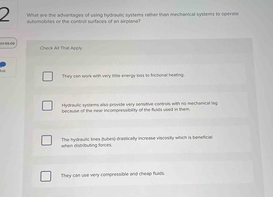 What are the advantages of using hydraulic systems rather than mechanical systems to operate
automobiles or the control surfaces of an airplane?
01:55:09
Check All That Apply
Ask
They can work with very little energy loss to frictional heating.
Hydraulic systems also provide very sensitive controls with no mechanical lag
because of the near incompressibility of the fluids used in them.
The hydraulic lines (tubes) drastically increase viscosity which is beneficial
when distributing forces.
They can use very compressible and cheap fluids.