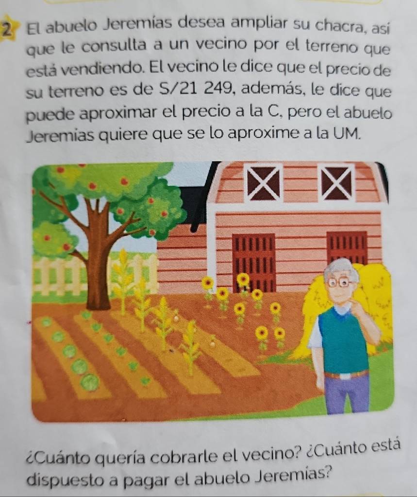 El abuelo Jeremías desea ampliar su chacra, así 
que le consulta a un vecino por el terreno que 
está vendiendo. El vecino le dice que el precio de 
su terreno es de S/21 249, además, le dice que 
puede aproximar el precio a la C, pero el abuelo 
Jeremias quiere que se lo aproxime a la UM. 
¿Cuánto quería cobrarle el vecino? ¿Cuánto está 
dispuesto a pagar el abuelo Jeremias?