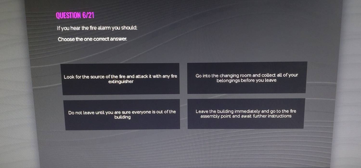 QUESTION 6/21
If you hear the fire alarm you should;
Choose the one correct answer.
Look for the source of the fire and attack it with any fire Go into the changing room and collect all of your
extinguisher belongings before you leave
Do not leave until you are sure everyone is out of the Leave the building immediately and go to the fire
building assembly point and await further instructions
