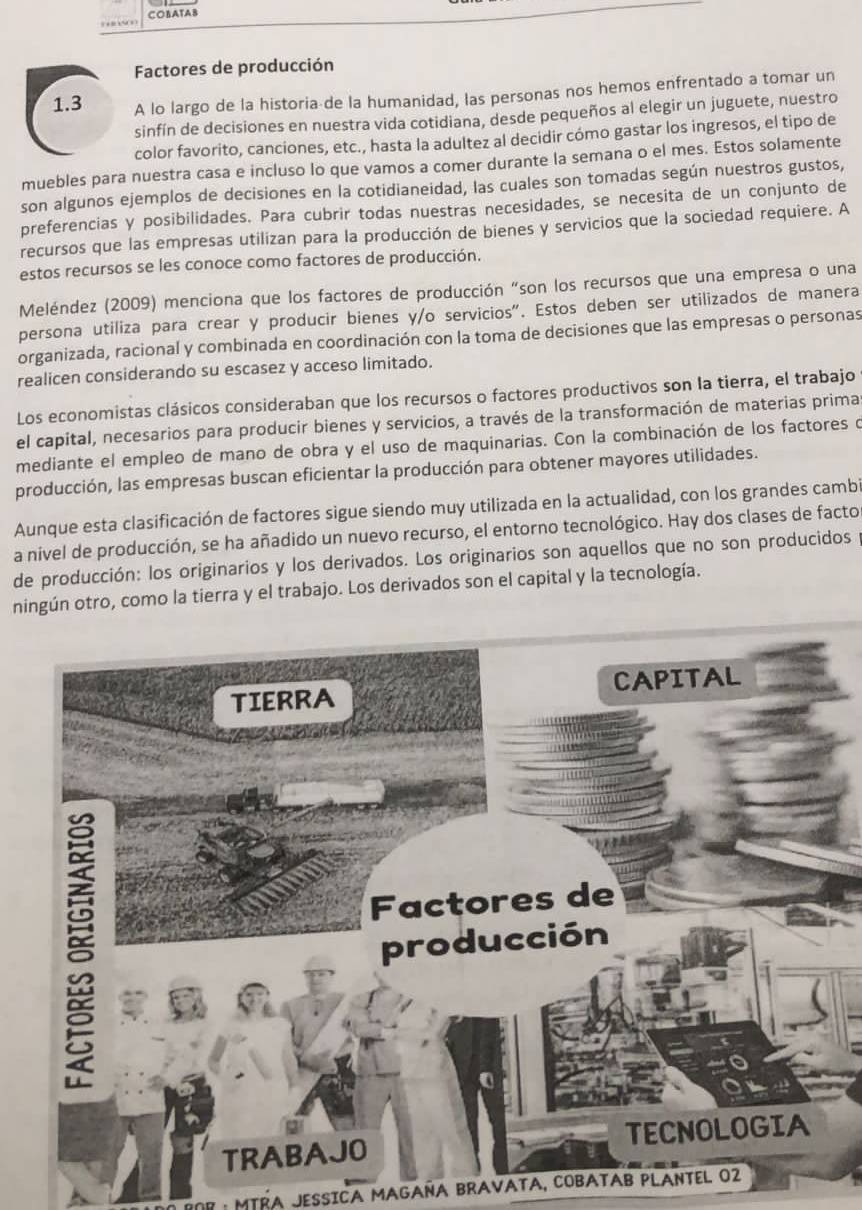 COBATAB
Factores de producción
1.3 A lo largo de la historia de la humanidad, las personas nos hemos enfrentado a tomar un
sinfín de decisiones en nuestra vida cotidiana, desde pequeños al elegir un juguete, nuestro
color favorito, canciones, etc., hasta la adultez al decidir cómo gastar los ingresos, el tipo de
muebles para nuestra casa e incluso lo que vamos a comer durante la semana o el mes. Estos solamente
son algunos ejemplos de decisiones en la cotidianeidad, las cuales son tomadas según nuestros gustos,
preferencias y posibilidades. Para cubrir todas nuestras necesidades, se necesita de un conjunto de
recursos que las empresas utilizan para la producción de bienes y servicios que la sociedad requiere. A
estos recursos se les conoce como factores de producción.
Meléndez (2009) menciona que los factores de producción "son los recursos que una empresa o una
persona utiliza para crear y producir bienes y/o servicios". Estos deben ser utilizados de manera
organizada, racional y combinada en coordinación con la toma de decisiones que las empresas o personas
realicen considerando su escasez y acceso limitado.
Los economistas clásicos consideraban que los recursos o factores productivos son la tierra, el trabajo
el capital, necesarios para producir bienes y servicios, a través de la transformación de materias prima
mediante el empleo de mano de obra y el uso de maquinarias. Con la combinación de los factores o
producción, las empresas buscan eficientar la producción para obtener mayores utilidades.
Aunque esta clasificación de factores sigue siendo muy utilizada en la actualidad, con los grandes cambi
a nivel de producción, se ha añadido un nuevo recurso, el entorno tecnológico. Hay dos clases de facto
de producción: los originarios y los derivados. Los originarios son aquellos que no son producidos 
ningún otro, como la tierra y el trabajo. Los derivados son el capital y la tecnología.
MTRA JESSICA MAGAÑA BRAVATA, COBATAB PLANTEL O2