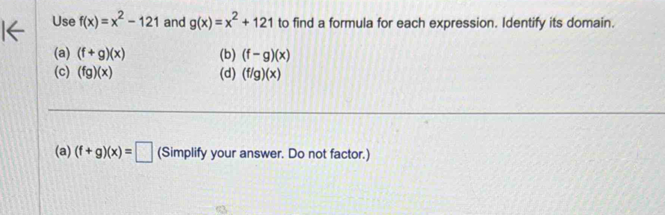 Use f(x)=x^2-121 and g(x)=x^2+121 to find a formula for each expression. Identify its domain. 
(a) (f+g)(x) (b) (f-g)(x)
(c) (fg)(x) (d) (f/g)(x)
(a) (f+g)(x)=□ (Simplify your answer. Do not factor.) 
a