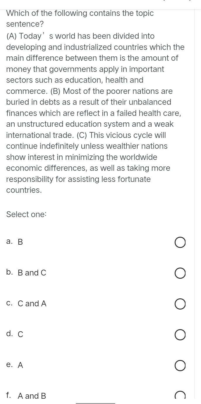 Which of the following contains the topic
sentence?
(A) Today’s world has been divided into
developing and industrialized countries which the
main difference between them is the amount of
money that governments apply in important
sectors such as education, health and
commerce. (B) Most of the poorer nations are
buried in debts as a result of their unbalanced
finances which are reflect in a failed health care,
an unstructured education system and a weak
international trade. (C) This vicious cycle will
continue indefinitely unless wealthier nations
show interest in minimizing the worldwide
economic differences, as well as taking more
responsibility for assisting less fortunate
countries.
Select one:
a. B
b. B and C
c. C and A
d. C
e. A
f. A and B