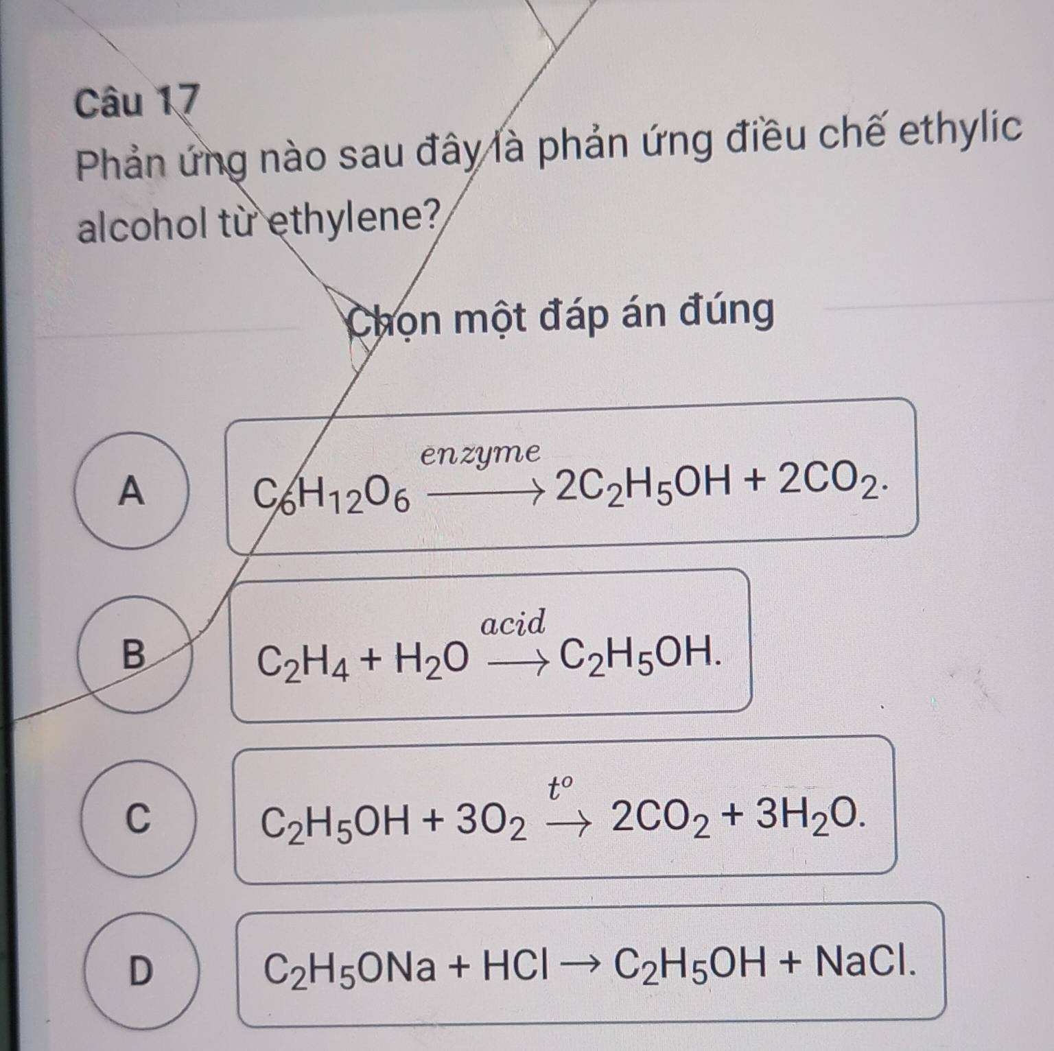 Phản ứng nào sau đây là phản ứng điều chế ethylic
alcohol từ ethylene?
Chọn một đáp án đúng
enzume
A
C_6H_12O_6to 2C_2H_5OH+2CO_2. 
acid
B
C_2H_4+H_2Oto C_2H_5OH.
t°
C
C_2H_5OH+3O_2to 2CO_2+3H_2O.
D
C_2H_5ONa+HClto C_2H_5OH+NaCl.