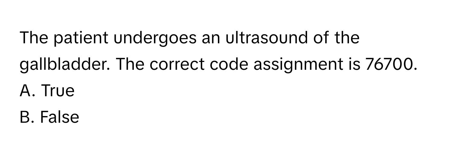 The patient undergoes an ultrasound of the gallbladder. The correct code assignment is 76700.

A. True 
B. False