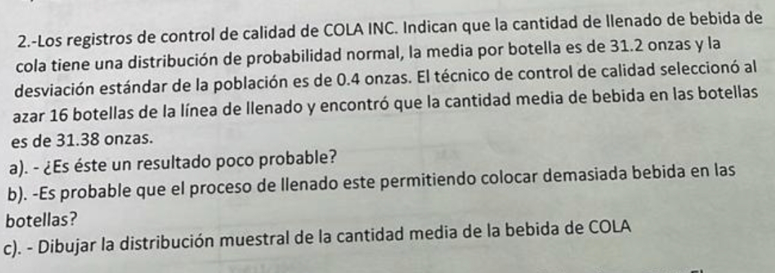 2.-Los registros de control de calidad de COLA INC. Indican que la cantidad de llenado de bebida de 
cola tiene una distribución de probabilidad normal, la media por botella es de 31.2 onzas y la 
desviación estándar de la población es de 0.4 onzas. El técnico de control de calidad seleccionó al 
azar 16 botellas de la línea de llenado y encontró que la cantidad media de bebida en las botellas 
es de 31.38 onzas. 
a). - ¿Es éste un resultado poco probable? 
b). -Es probable que el proceso de llenado este permitiendo colocar demasiada bebida en las 
botellas? 
c). - Dibujar la distribución muestral de la cantidad media de la bebida de COLA