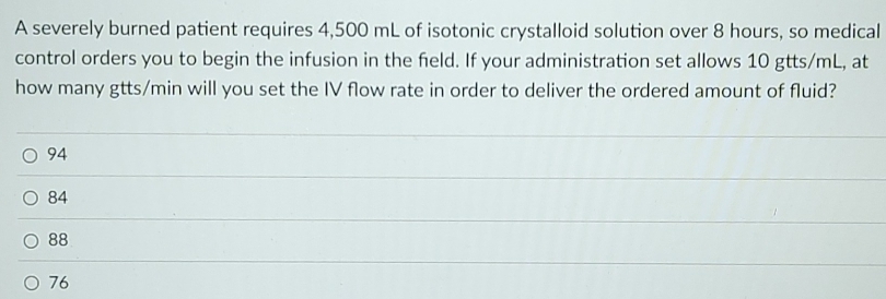 A severely burned patient requires 4,500 mL of isotonic crystalloid solution over 8 hours, so medical
control orders you to begin the infusion in the field. If your administration set allows 10 gtts/mL, at
how many gtts/min will you set the IV flow rate in order to deliver the ordered amount of fluid?
94
84
88
76