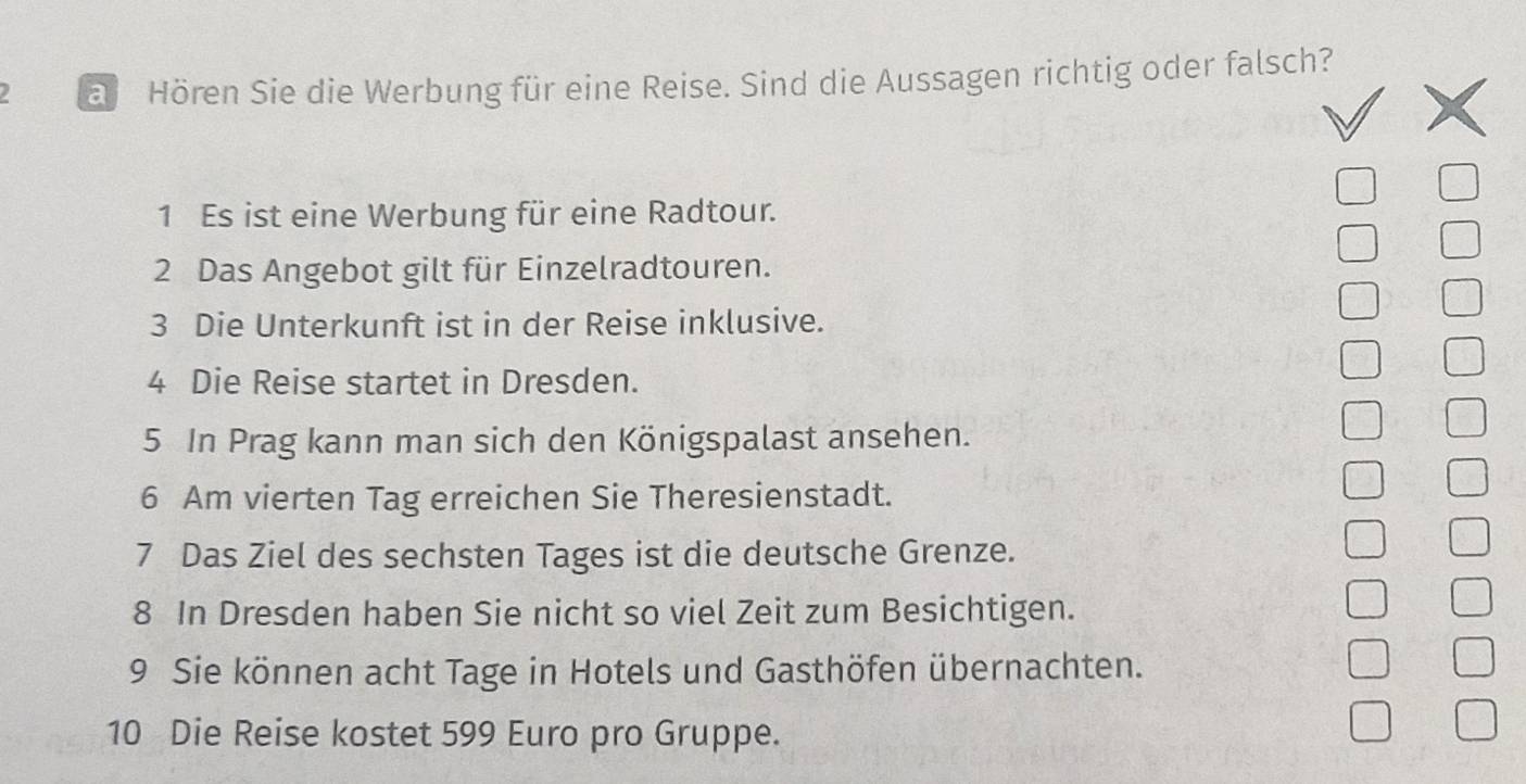 a Hören Sie die Werbung für eine Reise. Sind die Aussagen richtig oder falsch? 
1 Es ist eine Werbung für eine Radtour. 
2 Das Angebot gilt für Einzelradtouren. 
3 Die Unterkunft ist in der Reise inklusive. 
4 Die Reise startet in Dresden. 
5 In Prag kann man sich den Königspalast ansehen. 
6 Am vierten Tag erreichen Sie Theresienstadt. 
7 Das Ziel des sechsten Tages ist die deutsche Grenze. 
8 In Dresden haben Sie nicht so viel Zeit zum Besichtigen. 
9 Sie können acht Tage in Hotels und Gasthöfen übernachten. 
10 Die Reise kostet 599 Euro pro Gruppe.