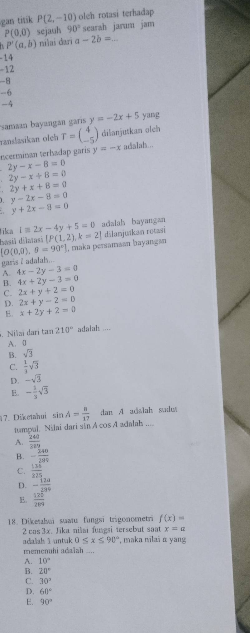 gan titik P(2,-10) oleh rotasi terhadap
P(0,0) sejauh 90° searah jarum jam
n P'(a,b) nilai dari a-2b=...
-14
-12
-8
-6
-4
samaan bayangan garis y=-2x+5 yang
ranslasikan oleh T=beginpmatrix 4 -5endpmatrix dilanjutkan oleh
ncerminan terhadap garis y=-x adalah...
2y-x-8=0
2y-x+8=0
2y+x+8=0
). y-2x-8=0
y+2x-8=0
Jika lequiv 2x-4y+5=0 adalah bayangan
hasil dilatasi [P(1,2),k=2] dilanjutkan rotasi
[O(0,0),θ =90°] , maka persamaan bayangan
garis l adalah..
A. 4x-2y-3=0
B. 4x+2y-3=0
C. 2x+y+2=0
D. 2x+y-2=0
E. x+2y+2=0. Nilai dari tan 210° adalah ....
A. 0
B. sqrt(3)
C.  1/3 sqrt(3)
D. -sqrt(3)
E. - 1/3 sqrt(3)
17. Diketahui sin A= 8/17  dan A adalah sudut
tumpul. Nilai dari sin A cos A adalah ....
A.  240/289 
B. - 240/289 
C.  136/225 
D. - 120/289 
E.  120/289 
18. Diketahui suatu fungsi trigonometri f(x)=
2 cos 3x. Jika nilai fungsi tersebut saat x=a
adalah 1 untuk 0≤ x≤ 90° , maka nilai α yang
memenuhi adalah ....
A. 10°
B. 20°
C. 30°
D. 60°
E. 90°