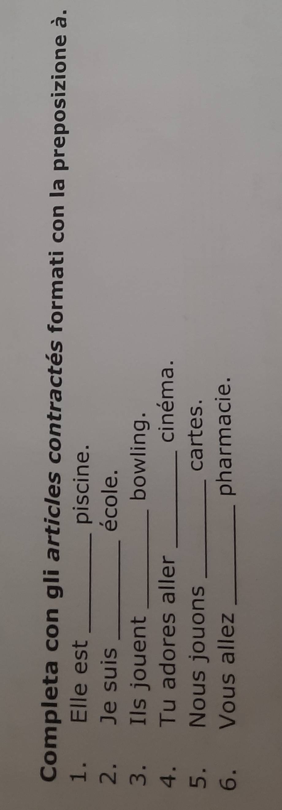 Completa con gli articles contractés formati con la preposizione à. 
1. Elle est_ 
piscine. 
2. Je suis _école. 
3. Ils jouent _bowling. 
4. Tu adores aller _cinéma. 
5. Nous jouons _cartes. 
6. Vous allez _pharmacie.