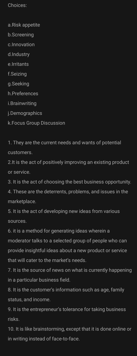 Choices: 
a.Risk appetite 
b.Screening 
c.Innovation 
d.Industry 
e. Irritants 
f.Seizing 
g.Seeking 
h.Preferences 
i.Brainwriting 
j.Demographics 
k.Focus Group Discussion 
1. They are the current needs and wants of potential 
customers. 
2.It is the act of positively improving an existing product 
or service. 
3. It is the act of choosing the best business opportunity. 
4. These are the deterrents, problems, and issues in the 
marketplace. 
5. It is the act of developing new ideas from various 
sources. 
6. it is a method for generating ideas wherein a 
moderator talks to a selected group of people who can 
provide insightful ideas about a new product or service 
that will cater to the market’s needs. 
7. It is the source of news on what is currently happening 
in a particular business field. 
8. It is the customer’s information such as age, family 
status, and income. 
9. It is the entrepreneur’s tolerance for taking business 
risks. 
10. It is like brainstorming, except that it is done online or 
in writing instead of face-to-face.