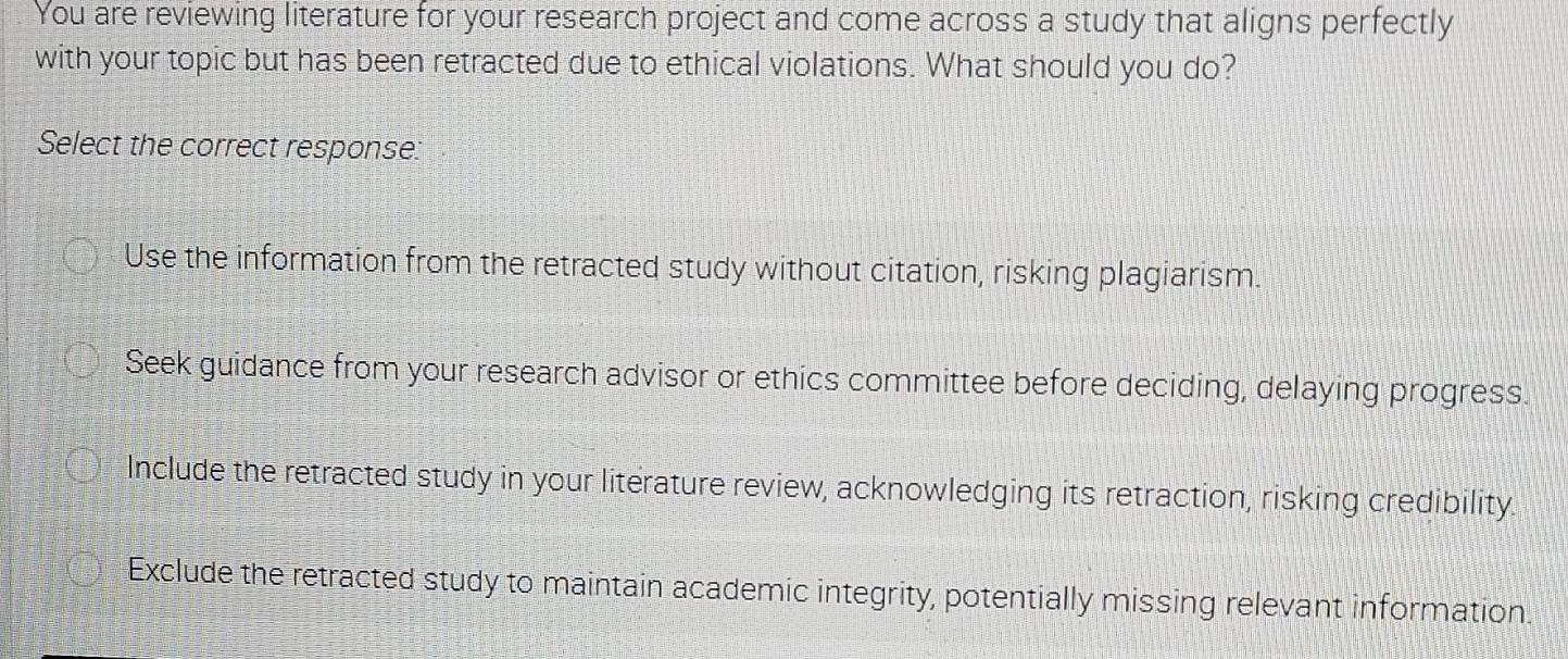 You are reviewing literature for your research project and come across a study that aligns perfectly
with your topic but has been retracted due to ethical violations. What should you do?
Select the correct response:
Use the information from the retracted study without citation, risking plagiarism.
Seek guidance from your research advisor or ethics committee before deciding, delaying progress.
Include the retracted study in your literature review, acknowledging its retraction, risking credibility.
Exclude the retracted study to maintain academic integrity, potentially missing relevant information.