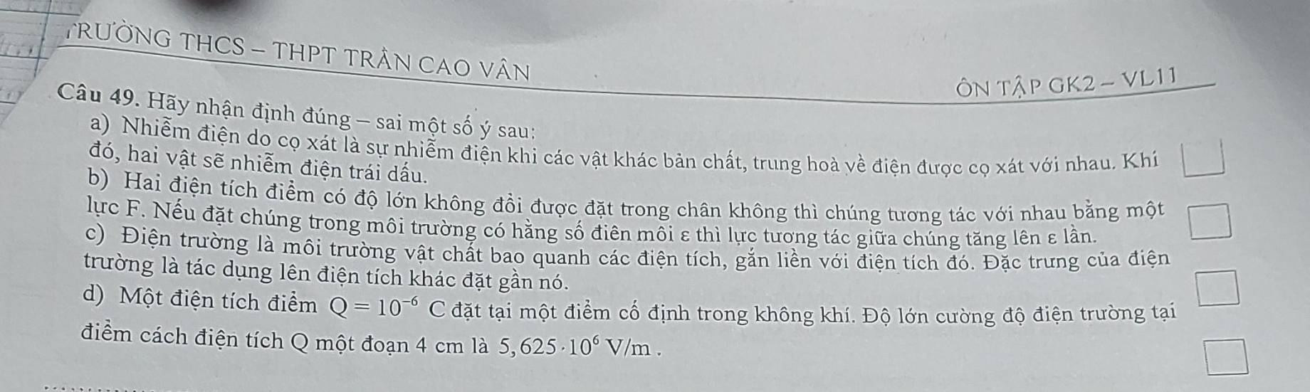 TRƯỜNG THCS - THPT TRÂN CAO VÂN 
ÔN Tập GK2- VL11 
Câu 49. Hãy nhận định đúng - sai một số ý sau: 
a) Nhiễm điện do cọ xát là sự nhiễm điện khi các vật khác bản chất, trung hoà về điện được cọ xát với nhau. Khí 
đó, hai vật sẽ nhiễm điện trái dấu. 
b) Hai điện tích điểm có độ lớn không đồi được đặt trong chân không thì chúng tương tác với nhau bằng một 
lực F. Nếu đặt chúng trong môi trường có hằng số điên môi ε thì lực tương tác giữa chúng tăng lên ε lần, 
c) Điện trường là môi trường vật chất bao quanh các điện tích, gắn liền với điện tích đó. Đặc trưng của điện 
trường là tác dụng lên điện tích khác đặt gần nó. 
d) Một điện tích điểm Q=10^(-6) C đặt tại một điểm cố định trong không khí. Độ lớn cường độ điện trường tại 
điểm cách điện tích Q một đoạn 4 cm là 5,625· 10^6V/m.