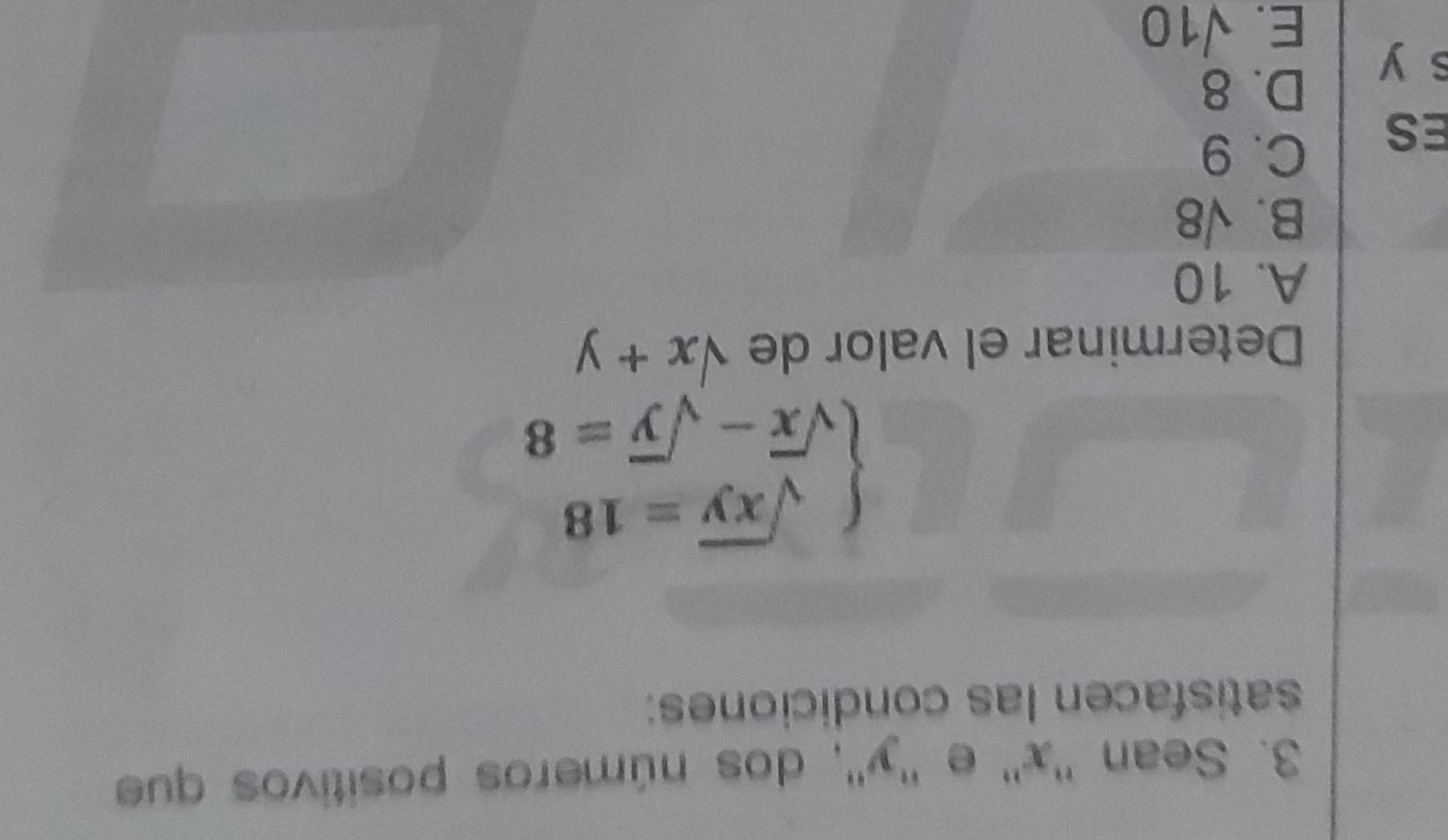 Sean '' x '' e '' y '', dos números positivos que
satisfacen las condiciones:
beginarrayl sqrt(xy)=18 sqrt(x)-sqrt(y)=8endarray.
Determinar el valor de sqrt(x)+y
A. 10
B. sqrt(8)
ES
C. 9
s y
D. 8
E. sqrt(10)