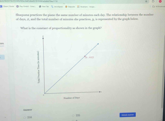 tent/3633274/25330529/bc3d41d6e0578703863a5e8d70ee1718
* Clever | Portal Play Gimkit! - Enter. New Tab securtypass Edpuzzle StudySymc - Assign. All Soclorurk
Shaquana practices the piano the same number of minutes each day. The relationship between the number
of days, æ, and the total number of minutes she practices, y, is represented by the graph below.
What is the constant of proportionality as shown in the graph?
50%
Answer
216 225 Submit Answer