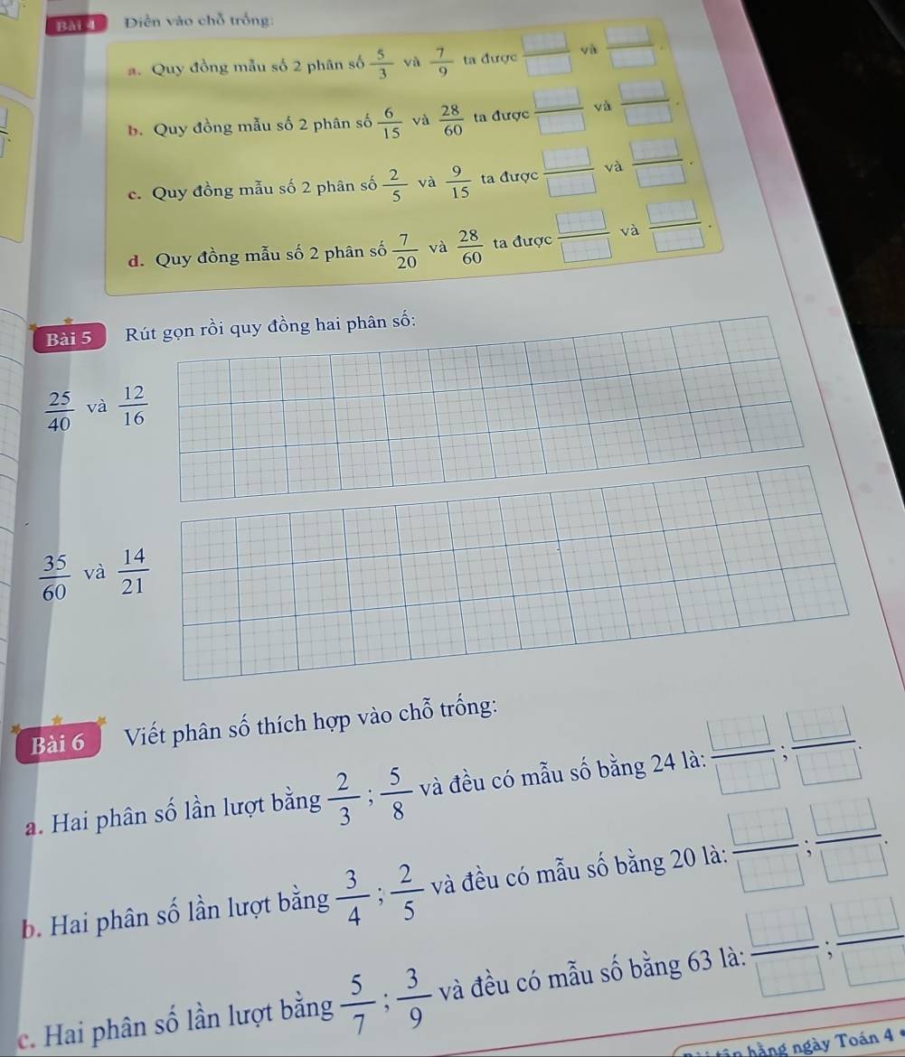 Bài Điền vào chỗ trống:
a. Quy đồng mẫu số 2 phân số  5/3  và  7/9  ta được □
b. Quy đồng mẫu số 2 phân số  6/15  và  28/60  ta được  □ /□   yà
c. Quy đồng mẫu số 2 phân số  2/5  và  9/15  ta được  □ /□   và  □ /□  
d. Quy đồng mẫu số 2 phân số  7/20  và  28/60  ta được  □ /□   và  □ /□  . 
Bài 5 Rút gọn rồi quy đồng hai phân số:
 25/40  và  12/16 
 35/60  và  14/21 
Bài 6 Viết phân số thích hợp vào chỗ trống:
a. Hai phân số lần lượt bằng  2/3 ;  5/8  và đều có mẫu số bằng 24 là:  □ /□  ;  □ /□  . 
b. Hai phân số lần lượt bằng  3/4 ;  2/5  và đều có mẫu số bằng 20 là:  □ /□  ;  □ /□  
c. Hai phân số lần lượt bằng  5/7 ;  3/9  và đều có mẫu số bằng 63 là:  □ /□  ;  □ /□  
hần hằng ngày Toán 4