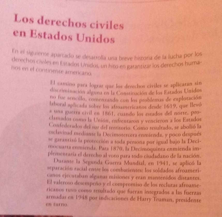 Los derechos civiles 
en Estados Unidos 
En el siguiente apartado se desarrolla una breve historia de la lucha por los 
derechos civiles en Estados Unidos, un hito en garantizar los derechos huma- 
nos en el continente americano. 
El camino para lograr que los derechos civiles se aplicaran sin 
discriminación alguna en la Constitución de los Estados Unidos 
no fue sencillo, comenzando con los problemas de explotación 
laboral aplicada sobre los afroamericanos desde 1619, que llevó 
a una guerra civil en 1861, cuando los estados del norte, pro- 
clamados como la Unión, enfrentaron y vencieron a los Estados 
Confederados del sur del territorio. Como resultado, se abolió la 
esclavitud mediante la Decimotercera enmienda, y poco después 
se garantizó la protección a toda persona por igual bajo la Deci- 
mocuarta enmienda. Para 1870, la Decimoquinta enmienda im- 
plementaría el derecho al voto para todo ciudadano de la nación. 
Durante la Segunda Guerra Mundial, en 1941, se aplicó la 
separación racial entre los combatientes: los soldados afroameri- 
canos ejecutaban algunas misiones y eran mantenidos distantes. 
El valeroso desempeño y el compromiso de los reclutas afroame- 
ricanos tuvo como resultado que fueran integrados a las fuerzas 
armadas en 1948 por indicaciones de Harry Truman, presidente 
en turno.