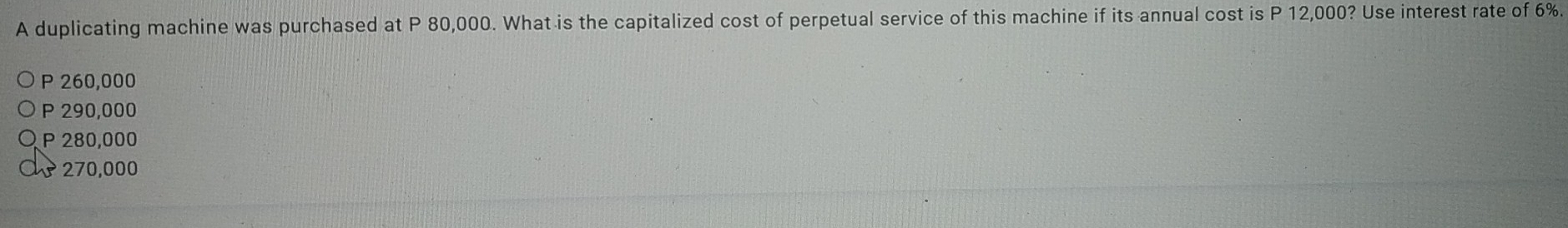 A duplicating machine was purchased at P 80,000. What is the capitalized cost of perpetual service of this machine if its annual cost is P 12,000? Use interest rate of 6%.
P 260,000
P 290,000
P 280,000
270,000