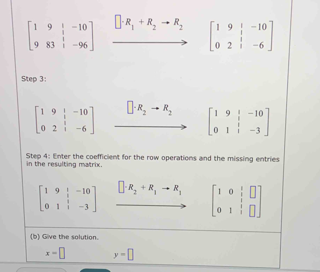 beginbmatrix 1&9&|&-10 9&83&|&-96endbmatrix R_1+R_2 to R_2
beginbmatrix 1&9&|&-10 0&2&|&-6endbmatrix
Step 3:
beginbmatrix 1&9&|&-10 0&2&|&-6endbmatrix R_2 R_2
beginbmatrix 1&9&|&-10 0&1&|&-3endbmatrix
Step 4: Enter the coefficient for the row operations and the missing entries 
in the resulting matrix.
beginbmatrix 1&9&|&-10 0&1&|&-3endbmatrix □ · R_2+R_1to R_1 beginbmatrix 1&0&|&□  0&1&|&□ endbmatrix
(b) Give the solution.
x=□ y=□