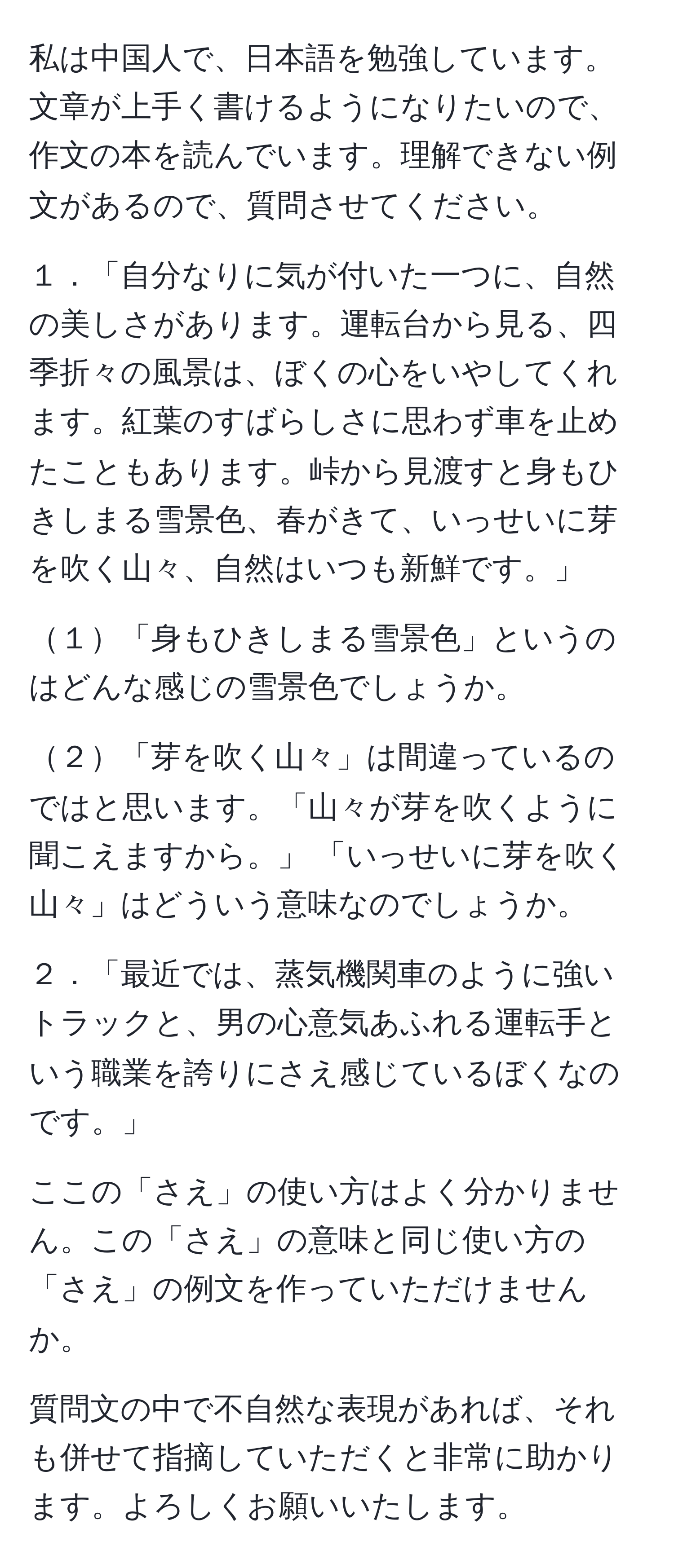 私は中国人で、日本語を勉強しています。文章が上手く書けるようになりたいので、作文の本を読んでいます。理解できない例文があるので、質問させてください。

１．「自分なりに気が付いた一つに、自然の美しさがあります。運転台から見る、四季折々の風景は、ぼくの心をいやしてくれます。紅葉のすばらしさに思わず車を止めたこともあります。峠から見渡すと身もひきしまる雪景色、春がきて、いっせいに芽を吹く山々、自然はいつも新鮮です。」

１「身もひきしまる雪景色」というのはどんな感じの雪景色でしょうか。

２「芽を吹く山々」は間違っているのではと思います。「山々が芽を吹くように聞こえますから。」 「いっせいに芽を吹く山々」はどういう意味なのでしょうか。

２．「最近では、蒸気機関車のように強いトラックと、男の心意気あふれる運転手という職業を誇りにさえ感じているぼくなのです。」

ここの「さえ」の使い方はよく分かりません。この「さえ」の意味と同じ使い方の「さえ」の例文を作っていただけませんか。

質問文の中で不自然な表現があれば、それも併せて指摘していただくと非常に助かります。よろしくお願いいたします。