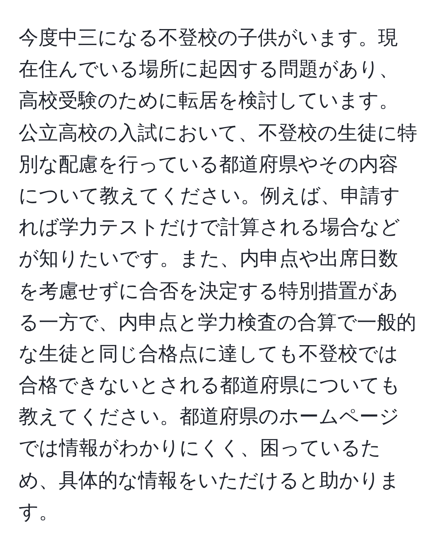 今度中三になる不登校の子供がいます。現在住んでいる場所に起因する問題があり、高校受験のために転居を検討しています。公立高校の入試において、不登校の生徒に特別な配慮を行っている都道府県やその内容について教えてください。例えば、申請すれば学力テストだけで計算される場合などが知りたいです。また、内申点や出席日数を考慮せずに合否を決定する特別措置がある一方で、内申点と学力検査の合算で一般的な生徒と同じ合格点に達しても不登校では合格できないとされる都道府県についても教えてください。都道府県のホームページでは情報がわかりにくく、困っているため、具体的な情報をいただけると助かります。