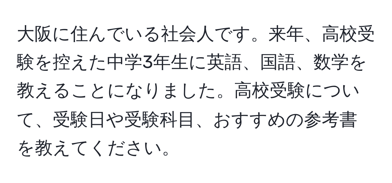 大阪に住んでいる社会人です。来年、高校受験を控えた中学3年生に英語、国語、数学を教えることになりました。高校受験について、受験日や受験科目、おすすめの参考書を教えてください。