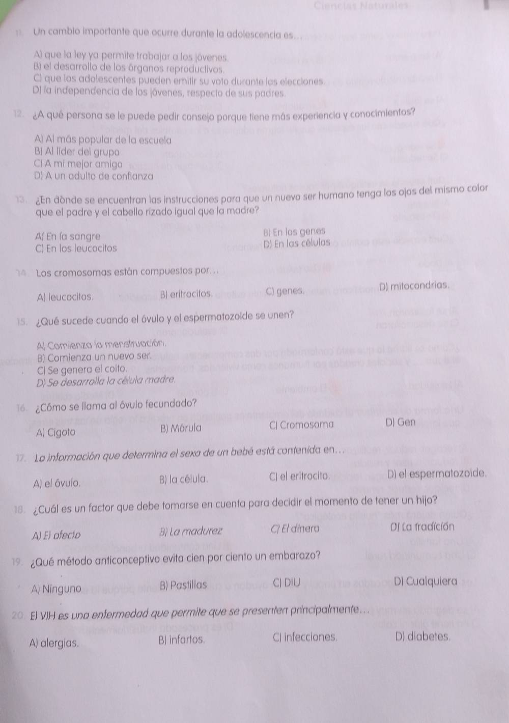 Un cambio importante que ocurre durante la adolescencia es.
A) que la ley ya permite trabajar a los jóvenes.
B) el desarrollo de los órganos reproductivos.
C) que los adolescentes pueden emitir su voto durante las elecciones.
DI la independencia de los jóvenes, respecto de sus padres.
12.¿A qué persona se le puede pedir consejo porque tiene más experiencia y conocimientos?
A) Al más popular de la escuela
B) Al lider del grupo
CJ A mi mejor amigo
D) A un adulto de confianza
3. ¿En dònde se encuentran las instrucciones para que un nuevo ser humano tenga los ojos del mismo color
que el padre y el cabello rizado igual que la madre?
Af En ía sangre B) En los genes
C) En los leucocitos D) En las células
4 Los cromosomas están compuestos por.
A) leucocitos. B) eritrocitos. C) genes.
D) mitocondrias.
15. ¿Qué sucede cuando el óvulo y el espermatozoide se unen?
Al Comienza la menstruación.
B) Comienza un nuevo ser.
C) Se genera el coito.
D) Se desarrolla la célula madre.
16 ¿Cómo se llama al óvulo fecundado?
A) Cigoto B) Mórula C) Cromosoma D) Gen
7. La información que determina el sexa de un bebé está contenida en..
A) el óvulo. B) la célula. C) el eritrocito. D) el espermatozoide.
18 ¿Cuál es un factor que debe tomarse en cuenta para decidir el momento de tener un hijo?
A) El ofecto 8) La madurez C El dinero Df La fradición
19 ¿Qué método anticonceptivo evita cien por ciento un embarazo?
A) Ninguno B) Pastillas C) DIU
D) Cualquiera
20. El VIH es una enfermedad que permite que se presenten principalmente.
A) alergias. B) infartos. C) infecciones. D) diabetes.