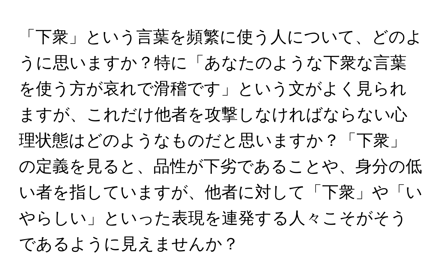 「下衆」という言葉を頻繁に使う人について、どのように思いますか？特に「あなたのような下衆な言葉を使う方が哀れで滑稽です」という文がよく見られますが、これだけ他者を攻撃しなければならない心理状態はどのようなものだと思いますか？「下衆」の定義を見ると、品性が下劣であることや、身分の低い者を指していますが、他者に対して「下衆」や「いやらしい」といった表現を連発する人々こそがそうであるように見えませんか？