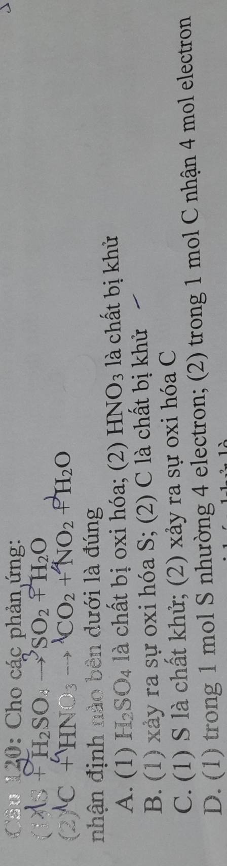 Cầâu 120: Cho các phản ứng:
As+H_2SO_4to^3SO_2uparrow H_2O
(2)^lambda C+HNO_3to^(lambda)CO_2+NO_2+H_2O
nhận định nào bên dưới là đúng
A. (1) H_2SO_4 à là chất bị oxi hóa; (2) HNO_3 là chất bị khử
B. (1) xảy ra sự oxi hóa S; (2) C là chất bị khử
C. (1) S là chất khử; (2) xảy ra sự oxi hóa C
D. (1) trong 1 mol S nhường 4 electron; (2) trong 1 mol C nhận 4 mol electron