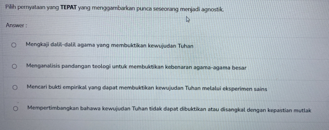 Pilih pernyataan yang TEPAT yang menggambarkan punca seseorang menjadi agnostik.
Answer :
Mengkaji dalil-dalil agama yang membuktikan kewujudan Tuhan
Menganalisis pandangan teologi untuk membuktikan kebenaran agama-agama besar
Mencari bukti empirikal yang dapat membuktikan kewujudan Tuhan melalui eksperimen sains
Mempertimbangkan bahawa kewujudan Tuhan tidak dapat dibuktikan atau disangkal dengan kepastian mutlak