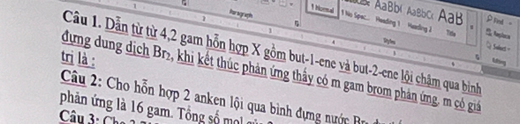 1 
1 
Poragraph 
AaBbí Aabbc AaB ρ Fnd 。 
1 Noenal 1 No Spec... Heading 1 Heading 2 Tílo Se Anplaca 
1 
u 
Sulnest '' 
Cầu 1. Dẫn từ từ 4, 2 gam hỗn hợp X gồm but -1 -ene và but -2 -ene lội châm qua bình 
Syles Efting 
tri là : 
G 
dưng dung dịch Br₂, khi kết thúc phản ứng thầy có m gam brom phản ứng, m có giả 
Câu 2: Cho hỗn hợp 2 anken lội qua bình đựng nước Bra 
phản ứng là 16 gam. Tổng số m o 
Câu 3: Cho