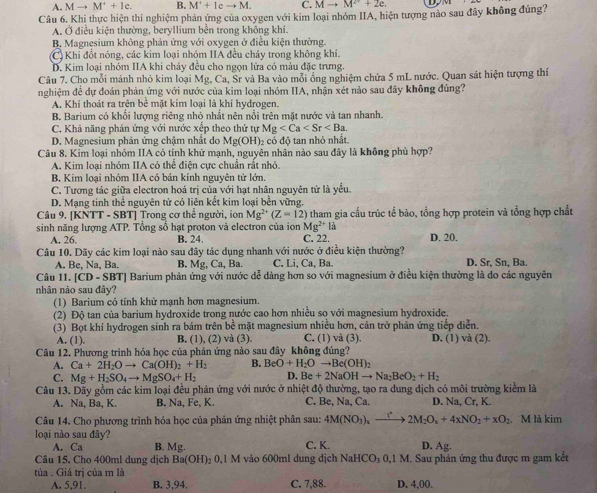 A. Mto M^++1e. B. M^++1eto M. C. Mto M^(2+)+2e. D,
Câu 6. Khi thực hiện thí nghiệm phản ứng của oxygen với kim loại nhóm IIA, hiện tượng nào sau đây không đúng?
A. Ở điều kiện thường, beryllium bền trong không khí.
B. Magnesium không phản ứng với oxygen ở điều kiện thường.
C) Khi đốt nóng, các kim loại nhóm IIA đều cháy trong không khí.
D. Kim loại nhóm IIA khi cháy đều cho ngọn lửa có màu đặc trưng.
Câu 7. Cho mỗi mành nhỏ kim loại Mg, Ca, Sr và Ba vào mỗi ống nghiệm chứa 5 mL nước. Quan sát hiện tượng thí
nghiệm để dự đoán phản ứng với nước của kim loại nhóm IIA, nhận xét nào sau đây không đúng?
A. Khí thoát ra trên bề mặt kim loại là khí hydrogen.
B. Barium có khối lượng riêng nhỏ nhất nên nổi trên mặt nước và tan nhanh.
C. Khả năng phản ứng với nước xếp theo thứ tự Mg
D. Magnesium phản ứng chậm nhất do Mg(OH) 2 có độ tan nhỏ nhất.
Câu 8. Kim loại nhóm IIA có tính khử mạnh, nguyên nhân nào sau đây là không phù hợp?
A. Kim loại nhóm IIA có thế điện cực chuẩn rất nhỏ.
B. Kim loại nhóm IIA có bán kính nguyên tử lớn.
C. Tương tác giữa electron hoá trị của với hạt nhân nguyên tử là yếu.
D. Mạng tinh thể nguyên tử có liên kết kim loại bền vững.
Câu 9. [KNTT - SBT] Trong cơ thể người, ion Mg^(2+)(Z=12) tham gia cấu trúc tế bào, tổng hợp protein và tổng hợp chất
sinh năng lượng ATP. Tông số hạt proton và electron của ion Mg^(2+)la
A. 26. B. 24. C. 22. D. 20.
Câu 10. Dãy các kim loại nào sau đây tác dụng nhanh với nước ở điều kiện thường?
A. Be, Na, Ba. B. Mg, Ca, Ba. C. Li, Ca, Ba. D. Sr, Sn, Ba.
Câu 11. [CD-SBT] Barium phản ứng với nước dễ dàng hơn so với magnesium ở điều kiện thường là do các nguyên
nhân nào sau đây?
(1) Barium có tính khử mạnh hơn magnesium.
(2) Độ tan của barium hydroxide trong nước cao hơn nhiều so với magnesium hydroxide.
(3) Bọt khí hydrogen sinh ra bám trên bề mặt magnesium nhiều hơn, cản trở phản ứng tiếp diễn.
A. (1). B. (1), (2) và (3). C. (1) và (3). D. (1) và (2).
Câu 12. Phương trình hóa học của phản ứng nào sau đây không đúng?
A. Ca+2H_2Oto Ca(OH)_2+H_2 B. BeO+H_2Oto Be(OH)_2
C. Mg+H_2SO_4to MgSO_4+H_2
D. Be+2NaOHto Na_2BeO_2+H_2
Câu 13. Dãy gồm các kim loại đều phản ứng với nước ở nhiệt độ thường, tạo ra dung dịch có môi trường kiểm là
A. Na, Ba, K. B. Na, Fe, K. C. Be, Na, Ca. D. Na, Cr, K.
Câu 14. Cho phương trình hóa học của phản ứng nhiệt phân sau: 4M(NO_3)_xxrightarrow t°2M_2O_x+4xNO_2+xO_2 M là kim
loại nào sau đây? D. Ag.
A. Ca B. Mg. C. K.
Câu 15. Cho 400ml dung dịch Ba(OH)_2 0,1 M vào 600ml dung dịch NaHCO_30,1M. Sau phản ứng thu được m gam kết
tủa . Giá trị của m là
A. 5,91. B. 3,94. C. 7,88. D. 4,00.