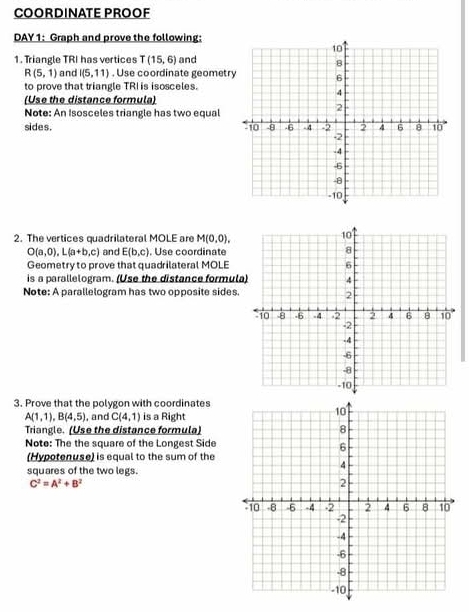 COORDINATE PROOF 
DAY 1: Graph and prove the following: 
1. Triangle TRI has vertices T(15,6) and
R(5,1) and I(5,11). Use coordinate geometr 
to prove that triangle TRI is isosceles. 
(Use the distance formula) 
Note: An Isosceles triangle has two equal 
sides. 
2. The vertices quadrilateral MOLE are M(0,0),
O(a,0), L(a+b,c) and E(b,c). Use coordinate 
Geometry to prove that quadrilateral MOLE
is a parallelogram. (Use the distance formula 
Note: A parallelogram has two opposite sides 
3. Prove that the polygon with coordinates
A(1,1), B(4,5) , and C(4,1) is a Right 
Triangle. (Use the distance formula) 
Note: The the square of the Longest Side 
(Hypotenuse) is equal to the sum of the 
squares of the two legs.
C^2=A^2+B^2