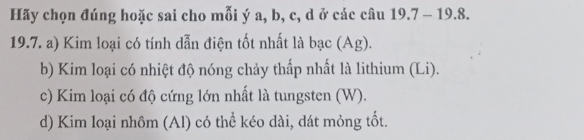 Hãy chọn đúng hoặc sai cho mỗi ý a, b, c, d ở các câu 19.7 - 19.8. 
19.7. a) Kim loại có tính dẫn điện tốt nhất là à bạc (Ag). 
b) Kim loại có nhiệt độ nóng chảy thấp nhất là lithium (Li). 
c) Kim loại có độ cứng lớn nhất là tungsten (W). 
d) Kim loại nhôm (Al) có thể kéo dài, dát mỏng tốt.