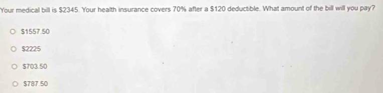 Your medical bill is $2345 Your health insurance covers 70% after a $120 deductible. What amount of the bill will you pay?
$1557.50
$2225
$703.50
$787.50