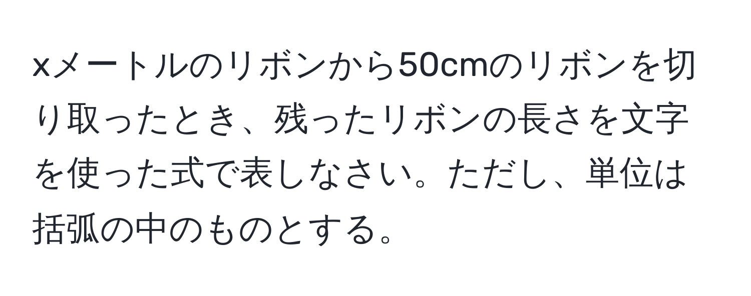 xメートルのリボンから50cmのリボンを切り取ったとき、残ったリボンの長さを文字を使った式で表しなさい。ただし、単位は括弧の中のものとする。